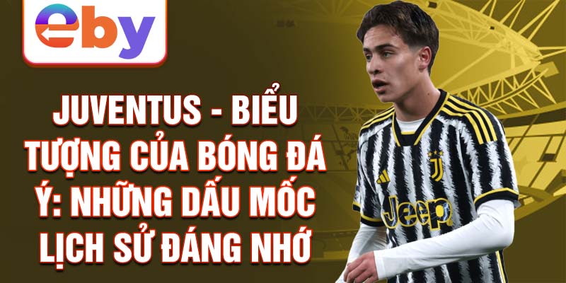 Juventus - biểu tượng của bóng đá ý: những dấu mốc lịch sử đáng nhớ