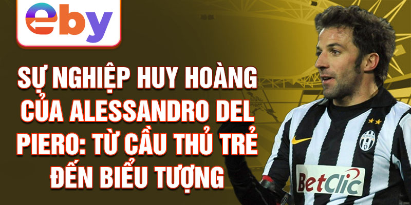 Sự nghiệp huy hoàng của alessandro del piero: từ cầu thủ trẻ đến biểu tượng