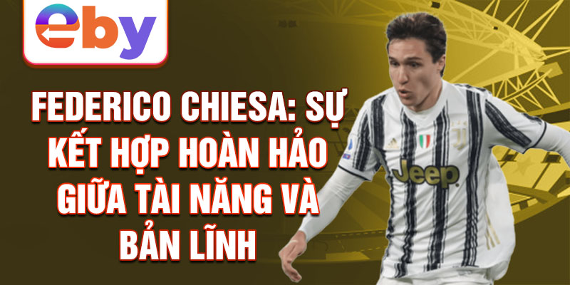 Federico Chiesa: Sự kết hợp hoàn hảo giữa tài năng và bản lĩnh