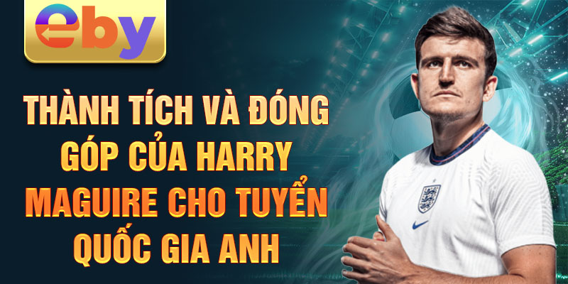 Thành tích và đóng góp của Harry Maguire cho tuyển quốc gia Anh